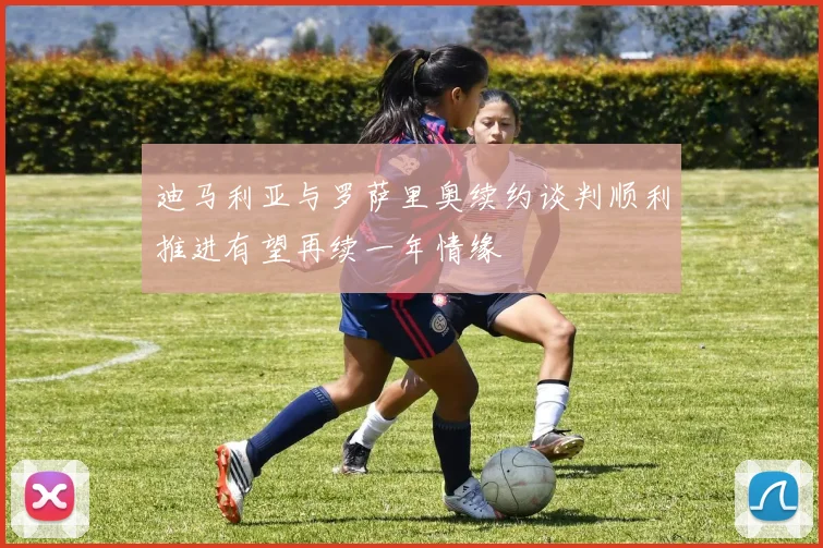 迪马利亚与罗萨里奥续约谈判顺利推进有望再续一年情缘