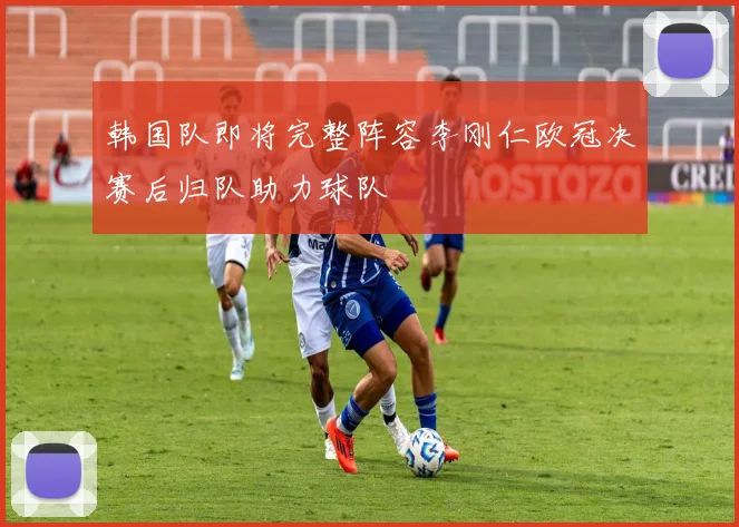 韩国队即将完整阵容李刚仁欧冠决赛后归队助力球队