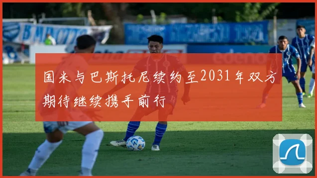 国米与巴斯托尼续约至2031年双方期待继续携手前行