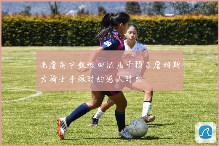 老詹高中教练回忆儿子预言詹姆斯为骑士夺冠时的感人时刻