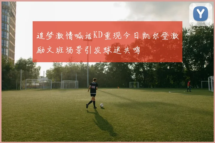 追梦激情喊话KD重现今日凯尔登激励文班场景引发球迷共鸣