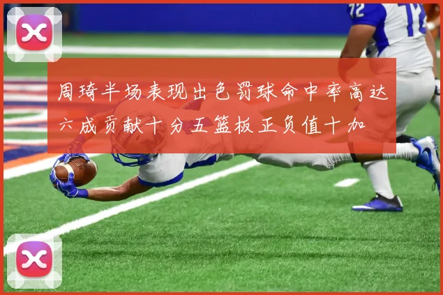 周琦半场表现出色罚球命中率高达六成贡献十分五篮板正负值十加