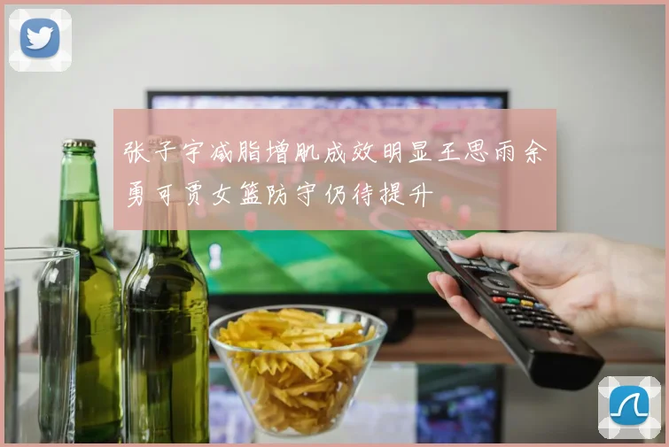 张子宇减脂增肌成效明显王思雨余勇可贾女篮防守仍待提升