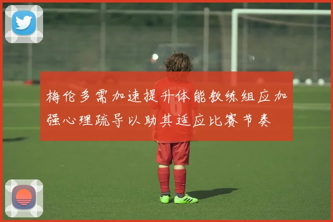 梅伦多需加速提升体能教练组应加强心理疏导以助其适应比赛节奏