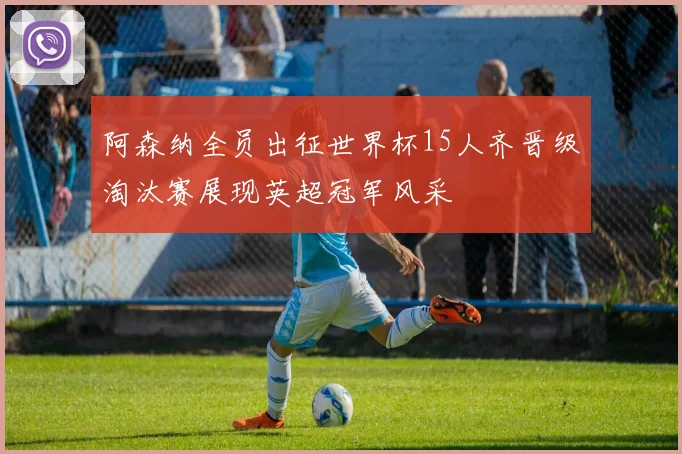阿森纳全员出征世界杯15人齐晋级淘汰赛展现英超冠军风采