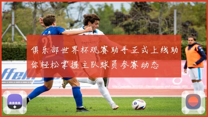 俱乐部世界杯观赛助手正式上线助你轻松掌握主队球员参赛动态